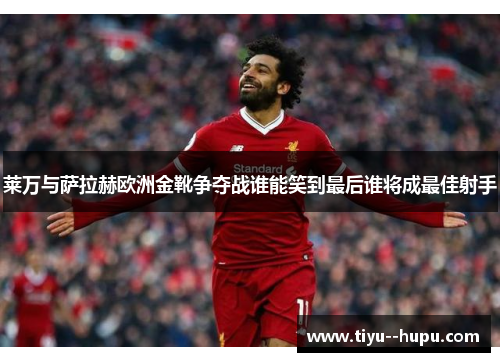 莱万与萨拉赫欧洲金靴争夺战谁能笑到最后谁将成最佳射手