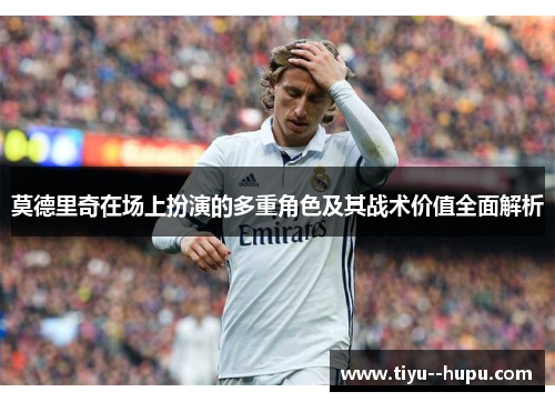 莫德里奇在场上扮演的多重角色及其战术价值全面解析