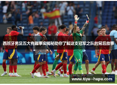 西班牙男足五大有趣事实揭秘助你了解这支冠军之队的背后故事