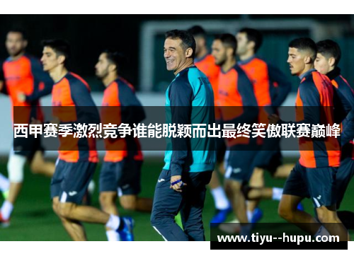 西甲赛季激烈竞争谁能脱颖而出最终笑傲联赛巅峰