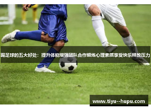 踢足球的五大好处:提升体能增强团队合作锻炼心理素质享受快乐释放压力 踢足球的五大好处:提升体能增强团队合作锻炼心理素质享受快乐释放压力