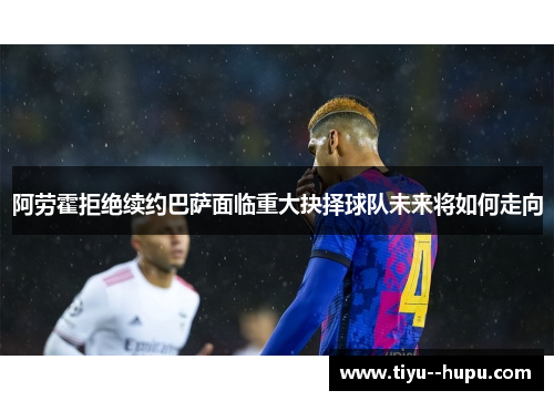 阿劳霍拒绝续约巴萨面临重大抉择球队未来将如何走向