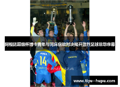 阿根廷超级杯博卡青年与河床宿敌对决揭开激烈足球恩怨序幕