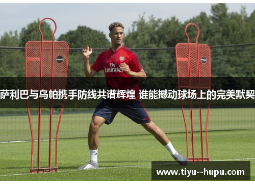 萨利巴与乌帕携手防线共谱辉煌 谁能撼动球场上的完美默契 萨利巴与乌帕携手防线共谱辉煌 谁能撼动球场上的完美默契