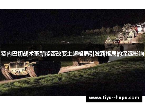 费内巴切战术革新能否改变土超格局引发新格局的深远影响 费内巴切战术革新能否改变土超格局引发新格局的深远影响