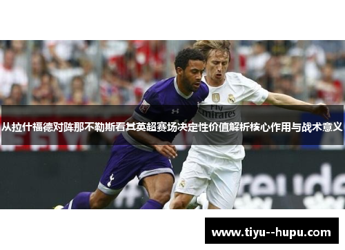 从拉什福德对阵那不勒斯看其英超赛场决定性价值解析核心作用与战术意义 从拉什福德对阵那不勒斯看其英超赛场决定性价值解析核心作用与战术意义