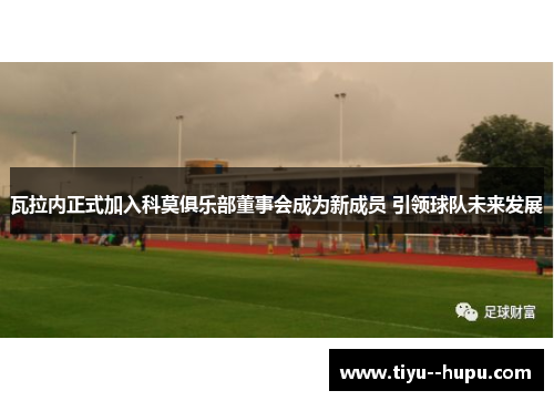 瓦拉内正式加入科莫俱乐部董事会成为新成员 引领球队未来发展