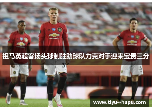 祖马英超客场头球制胜助球队力克对手迎来宝贵三分 祖马英超客场头球制胜助球队力克对手迎来宝贵三分