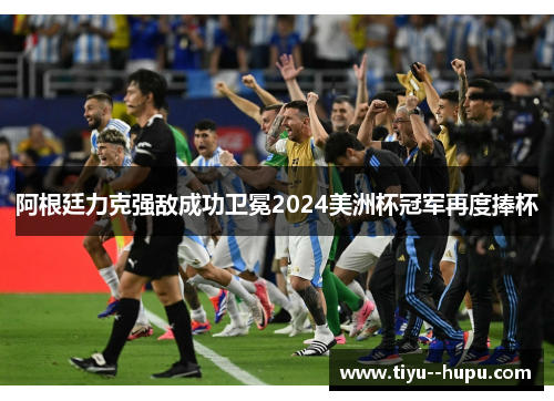 阿根廷力克强敌成功卫冕2024美洲杯冠军再度捧杯