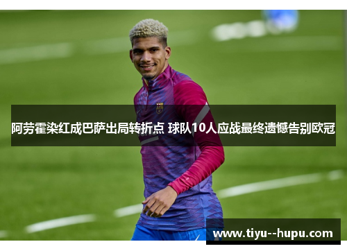 阿劳霍染红成巴萨出局转折点 球队10人应战最终遗憾告别欧冠