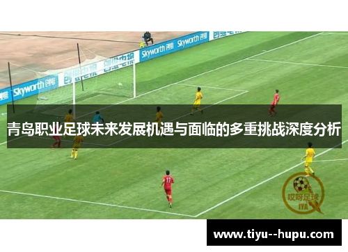 青岛职业足球未来发展机遇与面临的多重挑战深度分析