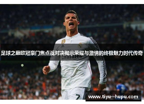 足球之巅欧冠豪门焦点战对决揭示荣耀与激情的终极魅力时代传奇 足球之巅欧冠豪门焦点战对决揭示荣耀与激情的终极魅力时代传奇